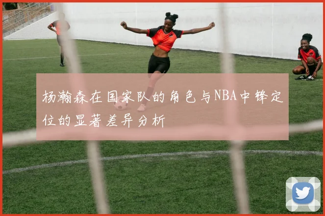 杨瀚森在国家队的角色与NBA中锋定位的显著差异分析