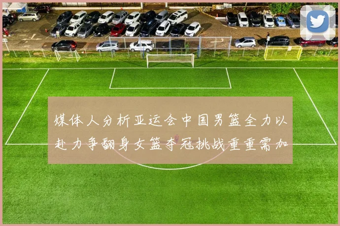 媒体人分析亚运会中国男篮全力以赴力争翻身女篮夺冠挑战重重需加倍努力