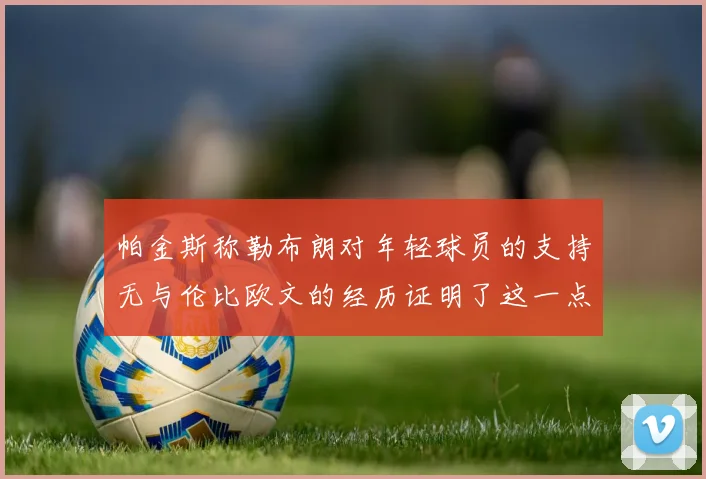 帕金斯称勒布朗对年轻球员的支持无与伦比欧文的经历证明了这一点