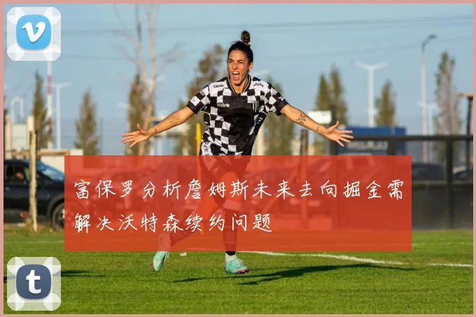 富保罗分析詹姆斯未来去向掘金需解决沃特森续约问题