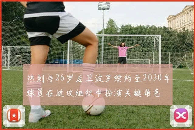 热刺与26岁后卫波罗续约至2030年球员在进攻组织中扮演关键角色