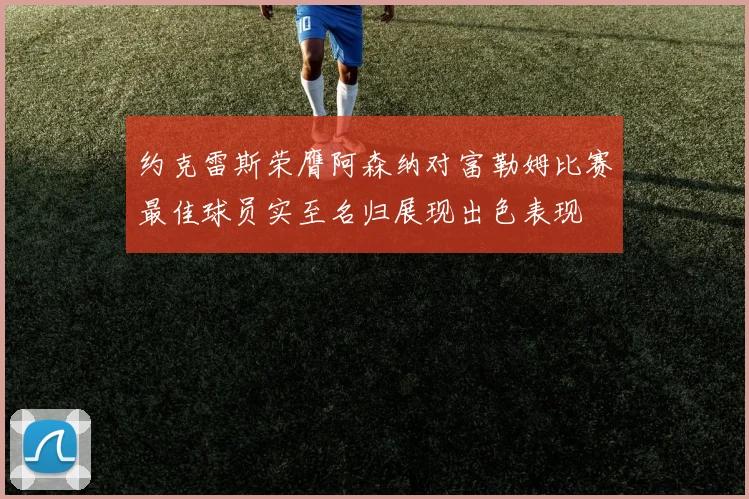 约克雷斯荣膺阿森纳对富勒姆比赛最佳球员实至名归展现出色表现