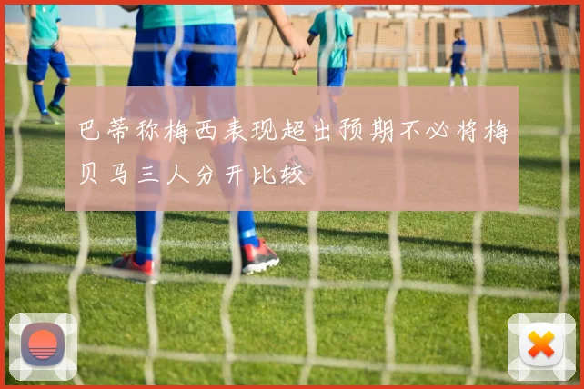 巴蒂称梅西表现超出预期不必将梅贝马三人分开比较