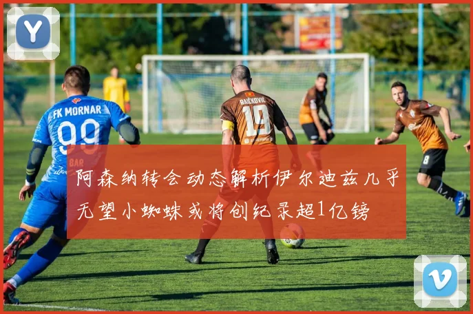 阿森纳转会动态解析伊尔迪兹几乎无望小蜘蛛或将创纪录超1亿镑