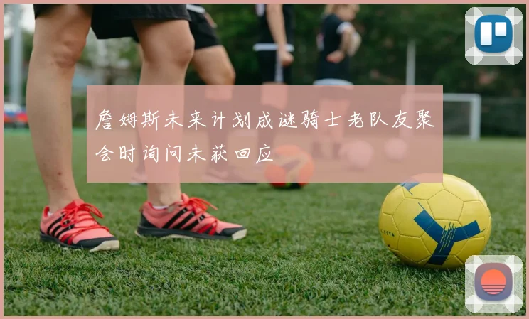 詹姆斯未来计划成谜骑士老队友聚会时询问未获回应