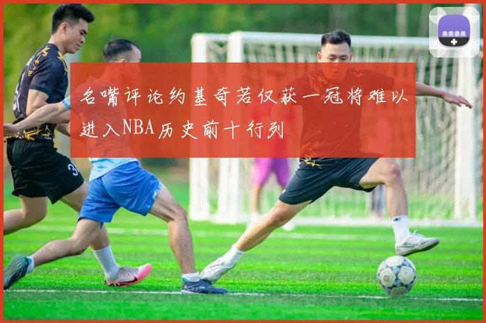 名嘴评论约基奇若仅获一冠将难以进入NBA历史前十行列