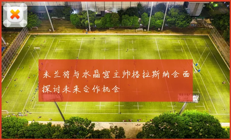 米兰将与水晶宫主帅格拉斯纳会面探讨未来合作机会