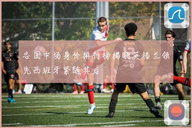 各国中场身价排行榜揭晓英格兰领先西班牙紧随其后