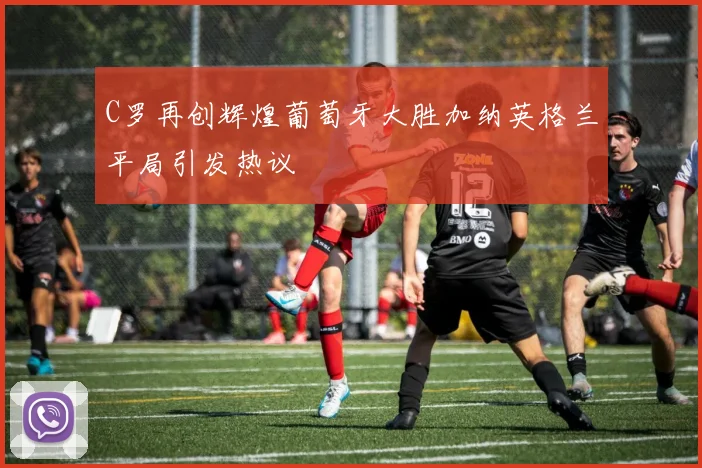 C罗再创辉煌葡萄牙大胜加纳英格兰平局引发热议