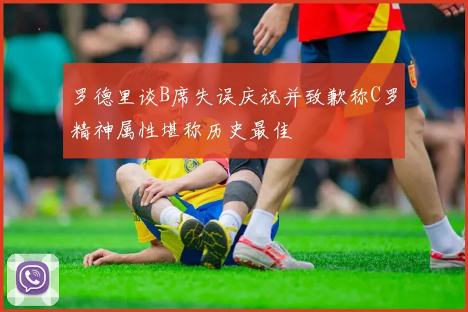 罗德里谈B席失误庆祝并致歉称C罗精神属性堪称历史最佳