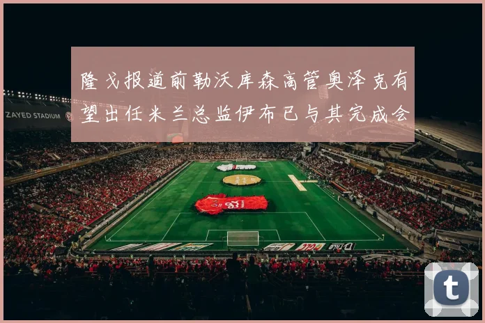 隆戈报道前勒沃库森高管奥泽克有望出任米兰总监伊布已与其完成会面
