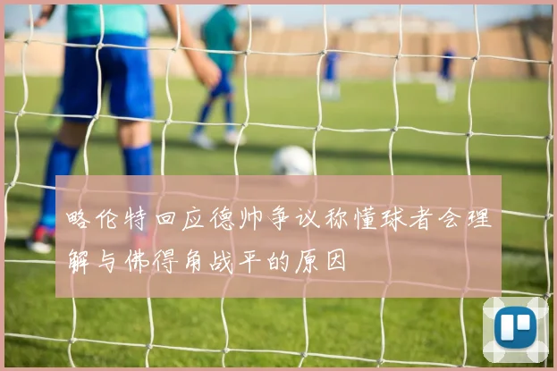 略伦特回应德帅争议称懂球者会理解与佛得角战平的原因