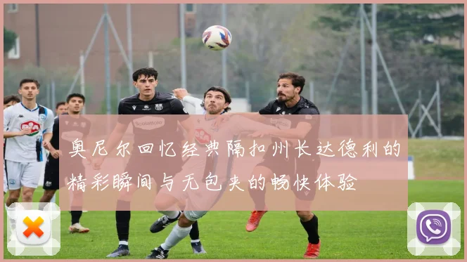 奥尼尔回忆经典隔扣州长达德利的精彩瞬间与无包夹的畅快体验