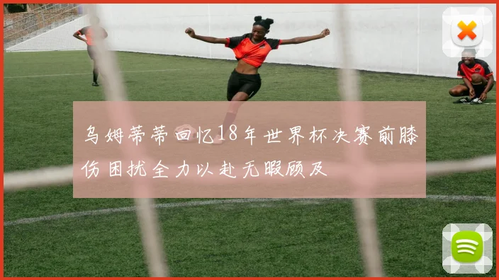 乌姆蒂蒂回忆18年世界杯决赛前膝伤困扰全力以赴无暇顾及