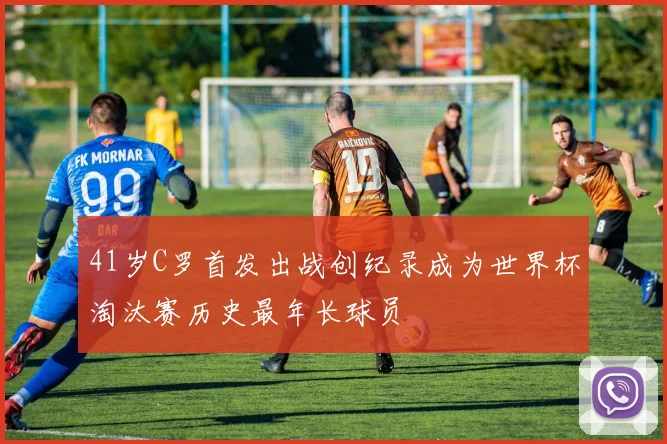 41岁C罗首发出战创纪录成为世界杯淘汰赛历史最年长球员