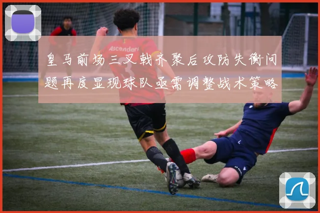 皇马前场三叉戟齐聚后攻防失衡问题再度显现球队亟需调整战术策略