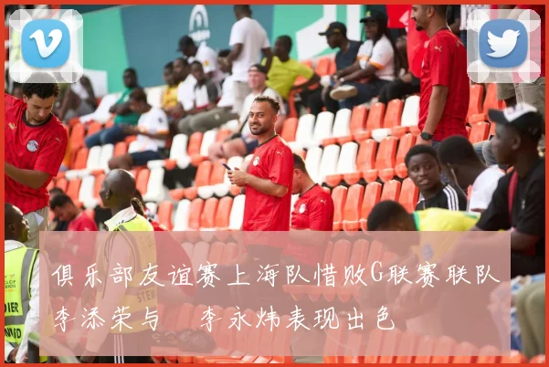 俱乐部友谊赛上海队惜败G联赛联队李添荣与偰李永炜表现出色