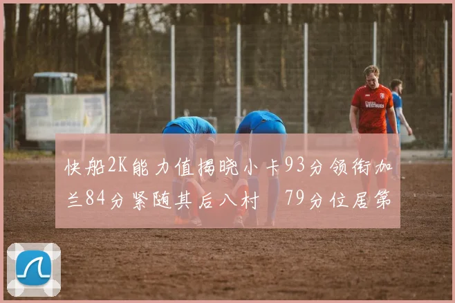 快船2K能力值揭晓小卡93分领衔加兰84分紧随其后八村塁79分位居第三
