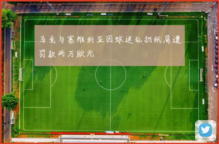 马竞与塞维利亚因球迷乱扔纸屑遭罚款两万欧元