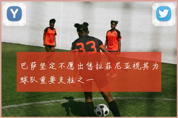 巴萨坚定不愿出售拉菲尼亚视其为球队重要支柱之一