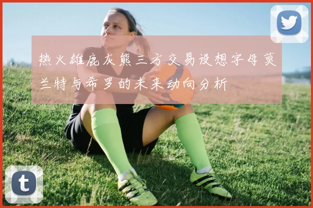 热火雄鹿灰熊三方交易设想字母莫兰特与希罗的未来动向分析