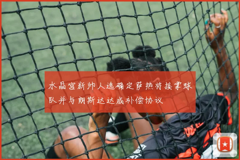 水晶宫新帅人选确定萨热将接掌球队并与朗斯达达成补偿协议