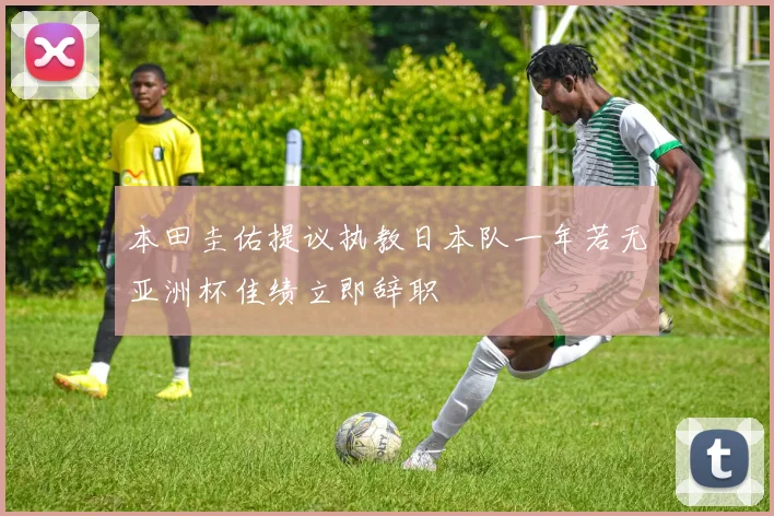 本田圭佑提议执教日本队一年若无亚洲杯佳绩立即辞职