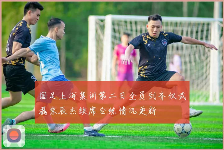 国足上海集训第二日全员到齐仅武磊朱辰杰缺席合练情况更新