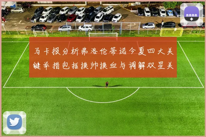 马卡报分析弗洛伦蒂诺今夏四大关键举措包括换帅换血与调解双星关系