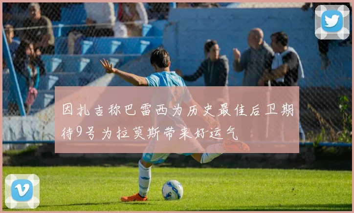 因扎吉称巴雷西为历史最佳后卫期待9号为拉莫斯带来好运气