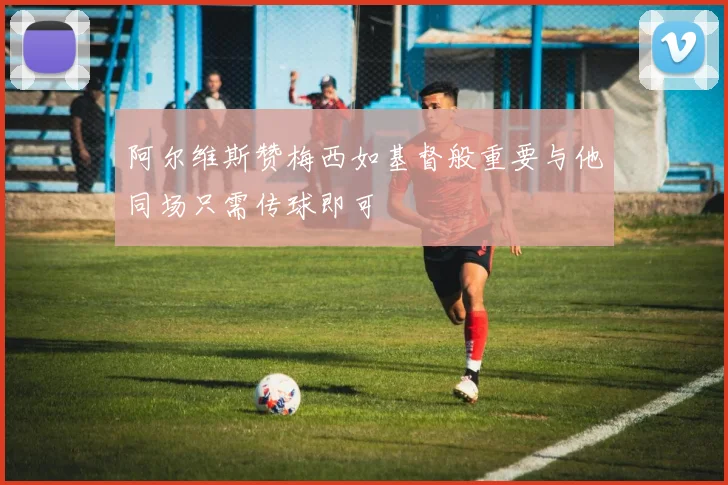 阿尔维斯赞梅西如基督般重要与他同场只需传球即可