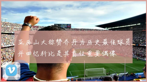 亚历山大称赞乔丹为历史最佳球员并回忆科比是其首位重要偶像