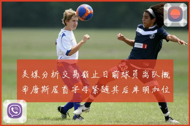 美媒分析交易截止日前球员离队概率唐斯居首字母紧随其后库明加位列第三